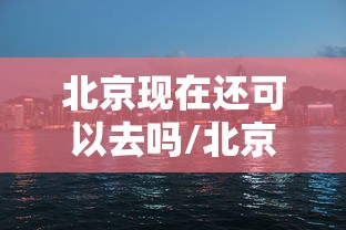 北京现在还可以去吗/北京现在还可以去吗最新消息