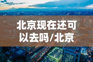 北京现在还可以去吗/北京现在还可以去吗最新消息